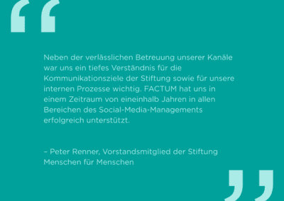 Zitat des Vorstandsmitglieds Peter Renner der Stiftung Menschen für Menschen: "Neben der verlässlichen Betreuung unserer Kanäle war uns ein tiefes Verständnis für die Kommunikationsziele der Stiftung sowie für unsere internen Prozesse wichtig. FACTUM hat uns in einem Zeitraum von eineinhalb Jahren in allen Bereichen des Social-Media-Managements erfolgreich unterstützt."